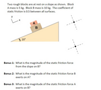 **Static Friction and Inclined Planes**

Two rough blocks are at rest on a slope as shown. Block A has a mass of 5 kg, and Block B has a mass of 10 kg. The coefficient of static friction is 0.5 between all surfaces.

Diagram Explanation:

- The diagram shows two blocks, A and B, positioned one on top of the other on a slope inclined at 20 degrees to the horizontal.
- The coordinate axes are marked as x and y, indicating the directions of motion and force components.

**Questions:**

**Bonus 1:** What is the magnitude of the static friction force from the slope on B?

**Bonus 2:** What is the magnitude of the static friction force B exerts on A?

**Bonus 3:** What is the magnitude of the static friction force A exerts on B?