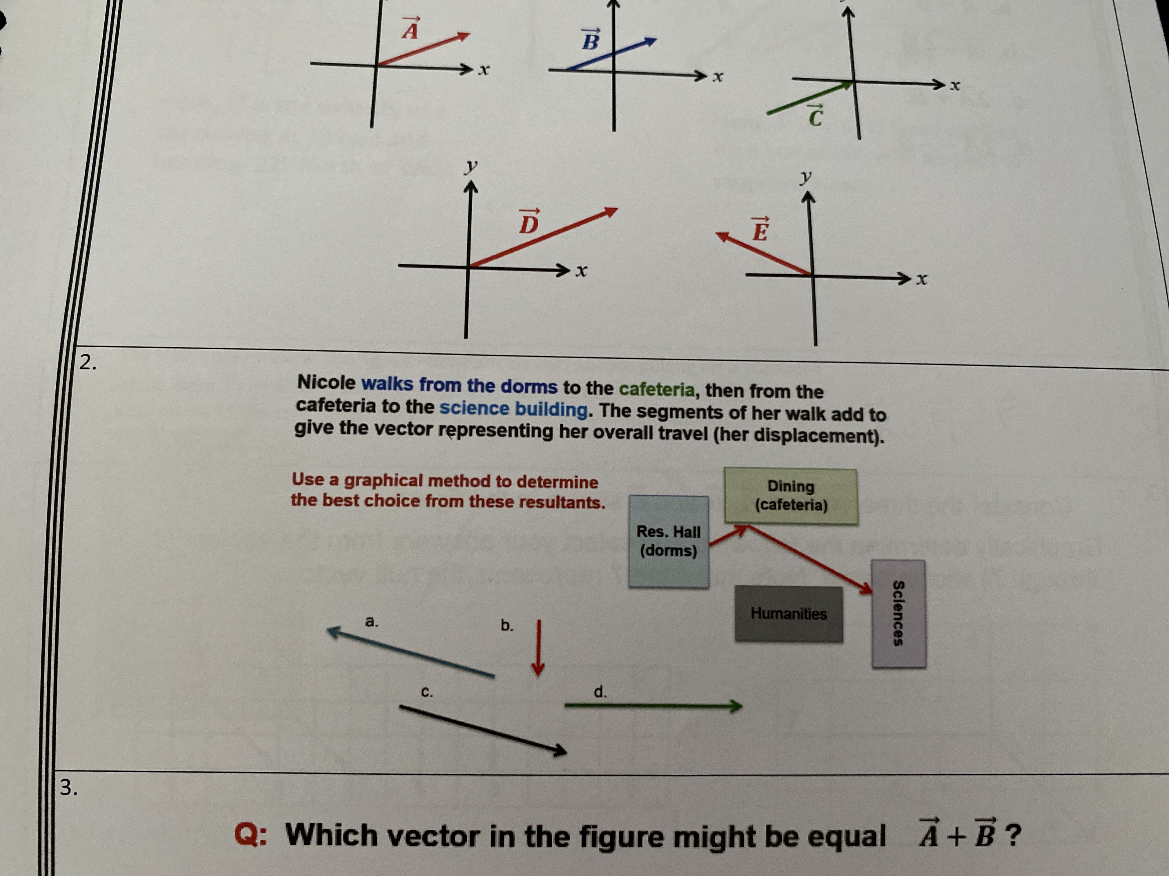 2.
Nicole walks from the dorms to the cafeteria, then from the
cafeteria to the science building. The segments of her walk add to
give the vector rępresenting her overall travel (her displacement).
Use a graphical method to determine
the best choice from these resultants.
Dining
(cafeteria)
Res. Hall
(dorms)
Humanities
a.
b.
C.
d.
3.
Q: Which vector in the figure might be equal A+B?
Sciences
