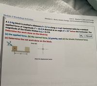 Unit 2: Newton's Laws and Energy
Module 3 Workshop Activities
Module 3: VWork, Kinetic Energy, and Gravitational Potential Energy
1.
A 2.5-kg block is pushed a distance d= 2.2 m along a rough horizontal table by a constant
applied force of magnitude F = 16.0 N directed at an angle 0 = 25° below the horizontal. The
magnitude of the kinetic friction is f = 6.3 N.
Determine the work done on the block by
%3D
WF Fdcose
(a) the applied force, (b) the normal force, (c) gravity, nd (d) the kinetic frictional force.
(e) Determine the net work done on the block.
F
Draw FBD
Draw the displacement vector
