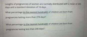 Lengths of pregnancies of women are normally distributed with a mean of 266
days and a standard deviation of 16 days.
What percentage to the nearest hundredth of children are born from
pregnancies lasting more than 274 days?
What percentage to the nearest hundredth of children are born from
pregnancies lasting less than 246 days?