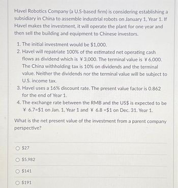 Havel Robotics Company (a U.S-based firm) is considering establishing a
subsidiary in China to assemble industrial robots on January 1, Year 1. If
Havel makes the investment, it will operate the plant for one year and
then sell the building and equipment to Chinese investors.
1. The initial investment would be $1,000.
2. Havel will repatriate 100% of the estimated net operating cash
flows as dividend which is ¥3,000. The terminal value is ¥6,000.
The China withholding tax is 10% on dividends and the terminal
value. Neither the dividends nor the terminal value will be subject to
U.S. income tax.
3. Havel uses a 16% discount rate. The present value factor is 0.862
for the end of Year 1.
4. The exchange rate between the RMB and the US$ is expected to be
¥6.7=$1 on Jan. 1, Year 1 and ¥ 6.8 =$1 on Dec. 31. Year 1.
What is the net present value of the investment from a parent company
perspective?
$27
O $5,982
O $141
$191