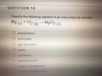 ### Question 10: Reaction Classification

Classify the following reaction in as many ways as possible:

\[ \text{Mg (s)} + \text{Cl}_2 \text{(g)} \rightarrow \text{MgCl}_2 \text{(s)} \]

#### Options:

- Precipitation
- Acid-base
- Gas evolution
- Redox
- Synthesis
- Decomposition
- Single displacement
- Double displacement

#### Explanation:

The given reaction involves the combination of magnesium (Mg) in solid form and chlorine gas (Cl₂) to produce magnesium chloride (MgCl₂) as a solid.

- **Precipitation:** N/A - This typically involves reactants in solution forming an insoluble product.
- **Acid-base:** N/A - This involves a reaction between an acid and a base.
- **Gas evolution:** N/A - No gas is produced in the product.
- **Redox:** The reaction involves the transfer of electrons, with magnesium being oxidized and chlorine being reduced.
- **Synthesis:** The reaction forms a single compound from two elements.
- **Decomposition:** N/A - This involves a single compound breaking into two or more products.
- **Single displacement:** N/A - Involves an element replacing another in a compound.
- **Double displacement:** N/A - Involves the exchange of components between two compounds.