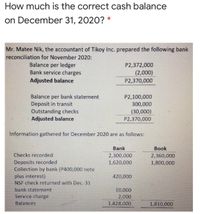 How much is the correct cash balance
on December 31, 2020? *
Mr. Matee Nik, the accountant of Tikoy Inc. prepared the following bank
reconciliation for November 2020:
Balance per ledger
Bank service charges
P2,372,000
(2,000)
Adjusted balance
P2,370,000
Balance per bank statement
P2,100,000
Deposit in transit
300,000
Outstanding checks
Adjusted balance
(30,000)
P2,370,000
Information gathered for December 2020 are as follows:
Bank
Book
Checks recorded
2,300,000
2,360,000
Deposits recorded
Collection by bank (P400,000 note
plus interest)
NSF check returned with Dec. 31
1,620,000
1,800,000
420,000
bank statement
10,000
Service charge
2,000
Balances
1,828,000
1,810,000
