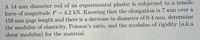A 14 mm diameter rod of an experimental plastic is subjected to a tensile
force of magnitude P
150 mm gage length and there is a decrease in diameter of 0.4 mm, determine
the modulus of elasticity, Poisson's ratio, and the modulus of rigidity (a.k.a
shear modulus) for the material.
4.2 kN. Knowing that the elongation is 7 mm over a
