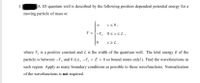 3.
A ID quantum well is described by the following position dependent potential energy for a
moving particle of mass m:
x<0,
V = {-V, 0<r<L,
x 2 L,
where V, is a positive constant and L is the width of the quantum well. The total energy E of the
particle is between –V, and 0 (i.e., -V, < E < 0 so bound states only!). Find the wavefunctions in
each region. Apply as many boundary conditions as possible to these wavefunctions. Normalization
of the wavefunctions is not required.
