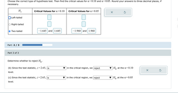 Choose the correct type of hypothesis test. Then find the critical values for a=0.10 and α = 0.05. Round your answers to three decimal places, if
necessary.
H₁
Critical Values for α=0.10
Critical Values for α =
= 0.05
Left-tailed
Right-tailed
Two-tailed
-1.645 and 1.645
-1.960 and 1.960
Part: 2/3
Part 3 of 3
Determine whether to reject Ho.
(b) Since the test statistic, z=2.65, is
level.
in the critical region, we reject
Ho at the a=0.10
(c) Since the test statistic, z=2.65, is
level.
in the critical region, we reject
0
Ho at the α = 0.05
☑