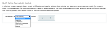 Identify the kind of sample that is described.
A cell phone company wants to draw a sample of 600 customers to gather opinions about potential new features on upcoming phone models. The company
draws a random sample of 200 from customers with iPhones, a random sample of 100 from customers with LG phones, a random sample of 100 from customers
with Samsung phones, and a random sample of 200 from customers with other phones.
The sample is a (Choose one)
simple random
stratified
systematic
voluntary response
convenience
cluster
sample.