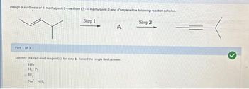 Design a synthesis of 4-methylpent-2-yne from (E)-4-methylpent-2-ene. Complete the following reaction scheme.
Part 1 of 3
Step 1
A
Identify the required reagent(s) for step 1. Select the single best answer.
HBr
H₂. Pt
Br,
Na NH₂
Step 2