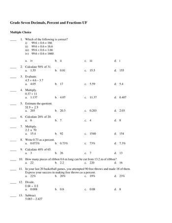 **Grade Seven Decimals, Percent and Fractions UF**

**Multiple Choice**

1. Which of the following is correct?
   - i) 99.6 ÷ 0.6 = 166
   - ii) 99.6 ÷ 0.6 = 16.6
   - iii) 99.6 ÷ 0.6 = 1.66
   - iv) 99.6 ÷ 0.6 = 1660
   - a. iv
   - b. ii
   - c. iii
   - d. i

2. Calculate 50% of 31.
   - a. 1.55
   - b. 0.81
   - c. 15.5
   - d. 155

3. Evaluate.
   - 4.5 × 4.6 – 3.7
   - a. 4.05
   - b. 17
   - c. 5.59
   - d. 5.4

4. Multiply.
   - 0.37 × 11
   - a. 1.137
   - b. 4.07
   - c. 11.37
   - d. 0.407

5. Estimate the quotient.
   - 58.9 ÷ 2.9
   - a. 203
   - b. 20.3
   - c. 0.203
   - d. 2.03

6. Calculate 20% of 20.
   - a. 6
   - b. 7
   - c. 4
   - d. 8

7. Multiply.
   - 2.2 × 70
   - a. 15.4
   - b. 92
   - c. 1540
   - d. 154

8. Write 0.73 as a percent.
   - a. 0.073%
   - b. 0.73%
   - c. 73%
   - d. 7.3%

9. Calculate 40% of 65.
   - a. 3
   - b. 26
   - c. 7
   - d. 13

10. How many pieces of