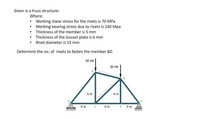 Given is a truss structure:
Where:
• Working shear stress for the rivets is 70 MPa
• Working bearing stress due to rivets is 140 Mpa
• Thickness of the member is 5 mm
• Thickness of the Gusset plate is 6 mm
• Rivet diameter is 15 mm
Determine the no. of rivets to fasten the member BD
50 kN
30 kN
5m
4 m
4 m c 4m E 3 m
