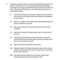 A medium size power station is used to produce 30 MW net power for a
refinery. The station uses steam as the operating fluid and operates
according to the Carnot cycle between the pressure limits of 0.4 bar and
35 bar. Steam enters the boiler as a saturated liquid and leaves it as a
dry saturated vapour.
2.
(i)
List the name of the four processes in a generic Carnot cycle and
state what type of energy transfer (work/heat) can be neglected
in each process.
(ii) Sketch a T-s diagram for the above cycle indicating the location of
the four components required.
(iii) Determine the dryness fraction of the steam that is fed to the
condenser.
(iv) Determine the specific enthalpy values at the four key points of
the cycle.
(v)
Calculate the specific heat provided to the boiler, the specific
work extracted from the power station and the mass flow rate of
the steam circulating in the cycle
(vi) Determine the thermal efficiency of the cycle.
(vii) Using the highest and lowest temperature values in the cycle, re-
calculate the efficiency of the cycle and show that it is equivalent
to the result in part (vi).
(viii) Calculate the thermal efficiency of the power station if the
isentropic efficiency of the steam turbine is 94%.
