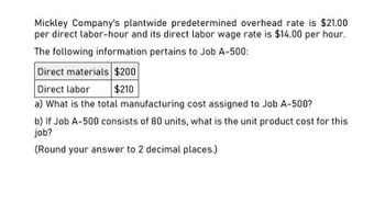 Mickley Company's plantwide predetermined overhead rate is $21.00
per direct labor-hour and its direct labor wage rate is $14.00 per hour.
The following information pertains to Job A-500:
Direct materials $200
Direct labor
$210
a) What is the total manufacturing cost assigned to Job A-500?
b) If Job A-500 consists of 80 units, what is the unit product cost for this
job?
(Round your answer to 2 decimal places.)