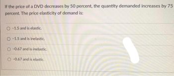 If the price of a DVD decreases by 50 percent, the quantity demanded increases by 75
percent. The price elasticity of demand is:
O-1.5 and is elastic.
O-1.5 and is inelastic.
O-0.67 and is inelastic.
O-0.67 and is elastic.