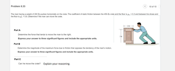 Problem 8.33
The man having a weight of 200 lb pushes horizontally on the crate. The coefficient of static friction between the 450-lb crate and the floor is μ = 0.3 and between his shoes and
the floor is μ's = 0.6. Determine if the man can move the crate.
Part A
Determine the force that tends to move the man to the right.
Express your answer to three significant figures and include the appropriate units.
Part B
Determine the magnitude of the maximum force due to friction that opposes the tendency of the man's motion.
Express your answer to three significant figures and include the appropriate units.
Part C
Can he move the crate? Explain your reasoning.
10 of 10
3 ft