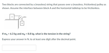 Two blocks are connected by a (massless) string that passes over a (massless, frictionless) pulley as
shown. Assume the interface between block A and the horizontal tabletop to be frictionless.
pulley
If mA = 6.3 kg and mg = 8.8 kg, what is the tension in the string?
Express your answer in N, to at least one digit after the decimal point.