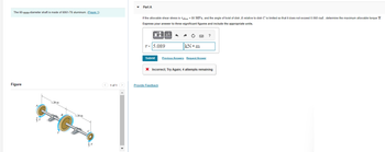 The 60-mm-diameter shaft is made f 6061-T6 aluminum. (Figure 1)
Figure
1.20 m
1.20 m
T
1 of 1
>
Part A
If the allowable shear stress is Tallow = 80 MPa, and the angle of twist of disk A relative to disk C is limited so that it does not exceed 0.060 rad, determine the maximum allowable torque T.
Express your answer to three significant figures and include the appropriate units.
μÄ
T= 5.089
Submit
C
kN•m
Provide Feedback
Previous Answers Request Answer
?
* Incorrect; Try Again; 4 attempts remaining