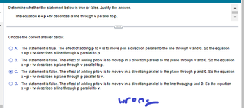 Determine whether the statement below is true or false. Justify the answer.
The equation x = p + tv describes a line through v parallel to p.
Choose the correct answer below.
O A. The statement is true. The effect of adding p to v is to move p in a direction parallel to the line through v and O. So the equation
x = p + tv describes a line through v parallel to p.
B. The statement is false. The effect of adding p to v is to move p in a direction parallel to the plane through v and 0. So the equation
x=p+tv describes a plane through v parallel to p.
C. The statement is false. The effect of adding p to v is to move v in a direction parallel to the plane through p and 0. So the equation
x = p + tv describes a plane through p parallel to v.
D. The statement is false. The effect of adding p to v is to move v in a direction parallel to the line through p and 0. So the equation
x = p + tv describes a line through p parallel to v.
wrong