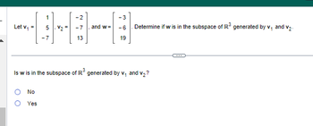 Let v₁ =
O
1
5
-7
No
Yes
V₂ =
-2
-7
13
and w=
- 3
-6
19
Is w is in the subspace of R³ generated by v₁ and v₂?
Determine if w is in the subspace of R³ generated by v₁ and v₂.