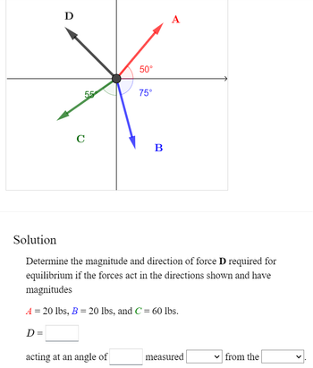 # Diagram Explanation

The diagram illustrates four forces, labeled A, B, C, and D, represented as vectors originating from a common point. The angles between the vectors are marked to illustrate their directions in the plane:

- **Force A** (Red): Directed at an angle of 50° from the positive x-axis.
- **Force B** (Blue): Directed at an angle of 75° from the negative y-axis.
- **Force C** (Green): Directed at an angle of 55° from the negative x-axis.
- **Force D** (Black): The direction of force D is indicated but its exact angle and magnitude are to be determined.

# Solution

Determine the magnitude and direction of force **D** required for equilibrium if the forces act in the directions shown and have magnitudes:

- \( A = 20 \, \text{lbs} \)
- \( B = 20 \, \text{lbs} \)
- \( C = 60 \, \text{lbs} \)

\[ D = \boxed{\phantom{0}} \]

acting at an angle of \(\boxed{\phantom{0}}\) measured \(\boxed{\phantom{0}}\) from the \(\boxed{\phantom{0}}\).