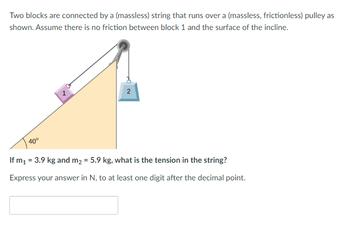 ### Problem Description

Two blocks are connected by a (massless) string that runs over a (massless, frictionless) pulley, as illustrated in the diagram. Assume there is no friction between block 1 and the surface of the incline. The system setup is as follows:

- Block 1 is on a 40° incline.
- Block 2 hangs vertically.

### Given

- Mass of Block 1 (\(m_1\)) = 3.9 kg
- Mass of Block 2 (\(m_2\)) = 5.9 kg

### Question

What is the tension in the string?

Express your answer in Newtons (N), to at least one digit after the decimal point.

### Diagram Explanation

The diagram shows:

- Block 1 (labeled as "1") on a 40° incline.
- Block 2 (labeled as "2") hanging vertically off the other end of the pulley.
- A triangle representing the inclined plane.
- A string that runs over a pulley connecting both blocks.

### Answer Box

[Here is where the answer should be entered]