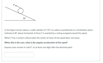 F
o
30°
In the figure shown above, a solid cylinder of 7.07 cm radius is positioned on a frictionless plane
inclined at 30° above horizontal. A force F is exerted by a string wrapped around the spool.
When F has a certain critical value the center of mass of the spool does not move.
When this is the case, what is the angular acceleration of the spool?
Express your answer in rad/s², to at least one digit after the decimal point.