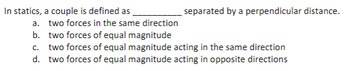 In statics, a couple is defined as
two forces in the same direction
separated by a perpendicular distance.
a.
b.
two forces of equal magnitude
c. two forces of equal magnitude acting in the same direction
d. two forces of equal magnitude acting in opposite directions