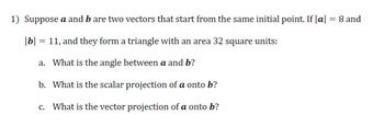 1) Suppose a and b are two vectors that start from the same initial point. If |a| = 8 and
|b| = 11, and they form a triangle with an area 32 square units:
a.
What is the angle between a and b?
b. What is the scalar projection of a onto b?
c. What is the vector projection of a onto b?