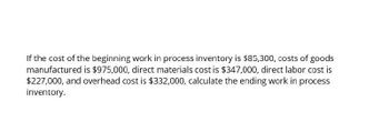 If the cost of the beginning work in process inventory is $85,300, costs of goods
manufactured is $975,000, direct materials cost is $347,000, direct labor cost is
$227,000, and overhead cost is $332,000, calculate the ending work in process
inventory.