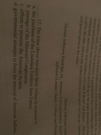 Tme-Bell in the night, awakened and filled me
t at once as the knell of the Union It is hushed, indeed, for the m
moral and political, once conceived and held up to the angry passions of met
obliterated; and every new irritation wil mark it deeper and deeper.Dut a
wolf by the ears, and we can neither hold him, nor safely let him go. Justiee
self-preservation in the other."
Thomas Jefferson, Lette
Thomas Jefferson Randolph, ed., Memoirs, Correspondence, and r.
Jefferson (London: Henry Colburn and Richa
17. The letter above was most likely written in response to
a. the purchase of the Louisiana Territory from France.
b. passage of the Missouri Compromise.
c. efforts to promote the American System.
d. governmental attempts to force the removal of American Indians.
