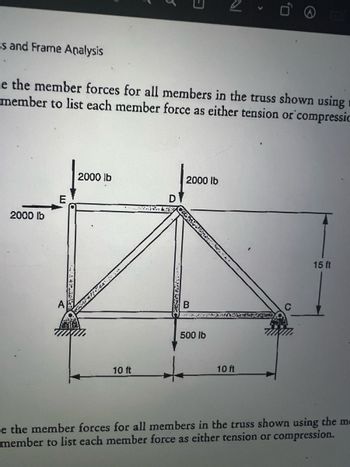 ヨ
5
>
0,
Es and Frame Analysis
Le the member forces for all members in the truss shown using
member to list each member force as either tension or compressio
2000 lb
2000 lb
10 ft
2000 lb
D
B
500 lb
10 ft
15 ft
Le the member forces for all members in the truss shown using the m
member to list each member force as either tension or compression.