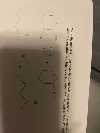 2. Write the name(s) of the product(s) for the following reactions. If no reaction c
write "no reaction" and briefly explain why. *** The catalyst for the 4th react
-CH3
CH3
H₂SO4
180C
OH
[H]
OH