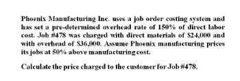 Phoenix Manufacturing Inc. uses a job order costing system and
has set a pre-determined overhead rate of 150% of direct labor
cost. Job # 478 was charged with direct materials of $24,000 and
with overhead of $36,000. Assume Phoenix manufacturing prices
its jobs at 50% above manufacturing cost.
Calculate the price charged to the customer for Job #478.