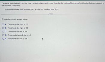 The value given below is discrete. Use the continuity correction and describe the region of the normal distribution that corresponds to
the indicated probability.
Probability of fewer than 3 passengers who do not show up for a flight
Choose the correct answer below.
OA. The area to the right of 2.5
OB. The area to the right of 3.5
OC. The area to the left of 3.5
OD. The area between 2.5 and 3.5
O E. The area to the left of 2.5