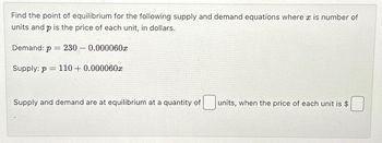 Find the point of equilibrium for the following supply and demand equations where x is number of
units and p is the price of each unit, in dollars.
Demand: p
=
= 230 0.000060x
Supply: p= 110+ 0.000060x
Supply and demand are at equilibrium at a quantity of
units, when the price of each unit is $