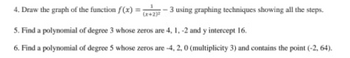 4. Draw the graph of the function f(x) = (x+2)-3 using graphing techniques showing all the steps.
5. Find a polynomial of degree 3 whose zeros are 4, 1, -2 and y intercept 16.
6. Find a polynomial of degree 5 whose zeros are -4, 2, 0 (multiplicity 3) and contains the point (-2, 64).