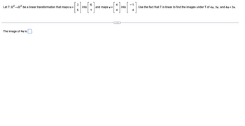 Let \( T: \mathbb{R}^2 \to \mathbb{R}^2 \) be a linear transformation that maps \( \mathbf{u} = \begin{bmatrix} 3 \\ 5 \end{bmatrix} \) into \( \begin{bmatrix} 6 \\ 1 \end{bmatrix} \) and maps \( \mathbf{v} = \begin{bmatrix} 4 \\ 4 \end{bmatrix} \) into \( \begin{bmatrix} -1 \\ 4 \end{bmatrix} \).

Use the fact that \( T \) is linear to find the images under \( T \) of \( 4\mathbf{u}, 3\mathbf{v}, \) and \( 4\mathbf{u} + 3\mathbf{v} \).

---

The image of \( 4\mathbf{u} \) is \( \boxed{} \).