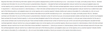 Required information [The following information applies to the questions displayed below.] ACME manufacturing is a low-cost producer of a single, commodity product: RGL-01. Standard
overhead cost information for one unit of this product is presented below: Required: 1. Calculate the fixed overhead application rate per machine hour using (a) budgeted output, (b)
normal capacity, and (c) practical capacity. (Round your answers to 2 decimal places.) 2. What is the total overhead application rate per machine hour for each of the three choices identified
in requirement 1 ? (Round your answers to 2 decimal places.) 3. What is the total overhead varlance for the year when the overhead application rate per machine hour is determined under
each of the following options: (a) budgeted output, (b) normal capacity, and (c) practical capacity? Indicate whether each variance is favorable (F) or unfavorable (U), (Do not round
intermediate calculations. Round your answers to the nearest whole dollar amount.) ACME manufacturing is a low-cost producer of a single, commodity product: RGL-01. Standard
overhead cost information for one unit of this product is presented below: Standard number of machine hours per unit produced standard variable overhead rate per machine hour Budgeted
fixed overhead (for the year) Practical capacity, in units (annual basis) Budgeted output for the coming year, in units Normal capacity, in units (per year) Actual production for the year (in
units) Actual overhead costs incurred during the year: Fixed overhead Variable overhead Actual number of machine hours per unit for work done this period Required: Calculate the fixed
overhead application rate per machine hour using (a) budgeted output, (b) normal capacity, and (c) practical capacity. (Round your answers to 2 decimal places.) What is the total overhead
application rate per machine hour for each of the three choices identified in requirement 1 ? (Round your answers to 2 decimal places.) What is the total overhead variance for the year when
the overhead application rate per machine hour is determined under each of the following options: (a) budgeted output, (b) normal capacity, and (c) practical capacity? Indicate whether
each variance is favorable (F) or unfavorable (U). (Do not round intermediate calculations. Round your answers to the nearest whole dollar amount.)