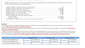 ACME manufacturing is a low-cost producer of a single, commodity product: RGL-01. Standard overhead cost information
for one unit of this product is presented below:
Standard number of machine hours per unit produced
Standard variable overhead rate per machine hour
Budgeted fixed overhead (for the year)
Practical capacity, in units (annual basis)
Budgeted output for the coming year, in units
Normal capacity, in units (per year)
Actual production for the year (in units)
Actual overhead costs incurred during the year:
Fixed overhead
Variable overhead
Actual number of machine hours per unit for work done this period
1. Fixed overhead application rate
2. Total overhead application rate
3. Total overhead variance for the year
Required:
1. Calculate the fixed overhead application rate per machine hour using (a) budgeted output, (b) normal capacity, and (c) practical
capacity. (Round your answers to 2 decimal places.)
2. What is the total overhead application rate per machine hour for each of the three choices identified in requirement 1? (Round your
answers to 2 decimal places.)
3. What is the total overhead variance for the year when the overhead application rate per machine hour is determined under each of
the following options: (a) budgeted output, (b) normal capacity, and (c) practical capacity? Indicate whether each variance is favorable
(F) or unfavorable (U). (Do not round intermediate calculations. Round your answers to the nearest whole dollar amount.)
Budgeted Output
per machine hour
per machine hour
0.5
$ 30.00
$ 500,000
10,000
8,000
9,000
9,200
Normal Capacity
$ 480,000
$ 146,600
0.49
per machine hour
per machine hour
Practical Capacity
per machine hour
per machine hour