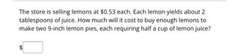 The store is selling lemons at $0.53 each. Each lemon yields about 2
tablespoons of juice. How much will it cost to buy enough lemons to
make two 9-inch lemon pies, each requiring half a cup of lemon juice?
$