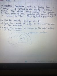 -2nC
A neutral
Charge
below.
Sur face enclosing the Canductor (as showon figure)
is
Conductor with
* placed in its cavity as hown
a Cavity has a
The ' electric flux through the gavesian
found to
be
EE=&E-dA =1 (10) N
a) Find the electric charge of t.
b) Find the Cmount of
of the conductor.
() Find the amount of charge on tue outr Susface
of the Conductor.
Charge
on the inner Surface
Graussian Surfface
76 F Rain to stop
