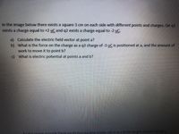 In the image below there exists a square 3 cm on each side with different points and charges. On q1
exists a charge equal to +2 uC and q2 exists a charge equal to -2 uC.
a) Calculate the electric field vector at point a?
b) What is the force on the charge as a q3 charge of -3 uC is positioned at a, and the amount of
work to move it to pointb?
c) What is electric potential at points a and b?
the image provide these exists two parallel plates call A and B the length of both being 5
