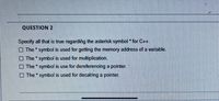 QUESTION 2
Specify all that is true regarding the asterisk symbol for C++.
The symbol is used for getting the memory address of a variable.
The symbol is used for multiplication.
O The symbol is use for dereferencing a pointer.
O The * symbol is used for decalring a pointer.
