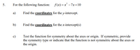 5.
For the following function: f(x) =x² - 7x +10
a)
Find the coordinates for the y-intercept.
b)
Find the coordinates for the x-intercept(s)
c)
Test the function for symmetry about the axes or origin. If symmetric, provide
the symmetry type or indicate that the function is not symmetric about the axes or
the origin.

