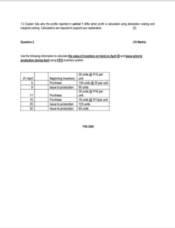 1.3 Explain fully why the profits reported in period 1 differ when profit is calculated using absorption costing and
marginal costing. Calculations are required to support your explanation.
(6)
Question 2
(10 Marks)
Use the following information to calculate the value of inventory on hand on April 30 and issue price to
production during April using FIFO inventory system.
50 units @ R15 per
01-April
5
Beginning Inventory
Purchase
unit
135 units @20 per unit
9
Issue to production
95 units
11
Purchase
30 units @ R16 per
unit
16
Purchase
78 units @ R17per unit
20
Issue to production
125 units
30
Issue to production
65 units
THE END