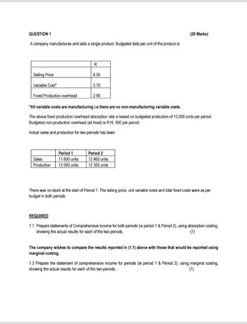 QUESTION 1
A company manufactures and sells a single product. Budgeted data per unit of the product is:
(20 Marks)
Selling Price
Variable Cost*
Fixed Production overhead
R
8.50
3.70
2.90
*All variable costs are manufacturing i.e there are no non-manufacturing variable costs.
The above fixed production overhead absorption rate is based on budgeted production of 12,000 units per period.
Budgeted non-production overhead (all fixed) is R16, 800 per period.
Actual sales and production for two periods has been:
Sales
Production
Period 1
11 600 units
12 000 units
Period 2
12 400 units
12 300 units
There was no stock at the start of Period 1. The selling price, unit variable costs and total fixed costs were as per
budget in both periods.
REQUIRED
1.1 Prepare statements of Comprehensive income for both periods (ie period 1 & Period 2), using absorption costing,
showing the actual results for each of the two periods.
(7)
The company wishes to compare the results reported in (1.1) above with those that would be reported using
marginal costing.
1.2 Prepare the statement of comprehensive income for periods (ie period 1 & Period 2), using marginal costing,
showing the actual results for each of the two periods.
(7)