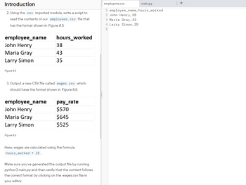 Introduction
2. Using the csv imported module, write a script to
read the contents of our employees.csv file that
has the format shown in Figure 8.5:
employee_name
John Henry
Maria Gray
Larry Simon
Figure 8.5
employee_name
John Henry
3. Output a new CSV file called wages.csv which
should have the format shown in Figure 8.6:
Maria Gray
Larry Simon
hours_worked
Figure 8.6
38
43
35
pay_rate
$570
$645
$525
Here, wages are calculated using the formula,
hours worked * 15.
Make sure you've generated the output file by running
python3 main.py and then verify that the content follows
the correct format by clicking on the wages.csv file in
your editor.
main.py
1 employee_name, hours_worked
2 John Henry, 38
3 Maria Gray, 43
4 Larry Simon, 35
5
employees.csv