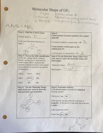 Molecular Shape of OF2
(1) Oxygen
(2) Fluorine
2 буудер
A₁ B₂E2 = ABE₂
Step 1: Find the Central Atom
Central atom is: O
Look your line bond structure on
page 1.
¡F:
F:
Step 3: Choose the ABE classification
Circle the correct AB, E, notation.
Recall, we use (A) to represent the
central atom, (B) to represent the
number of atoms bonded to the central
atom, and (E) to represent the number
of lone pairs
AB₁E3 AB₁E2 AB₁E
AB₂E AB₂E₂ AB₂
AB3E
AB3 AB4
Step 5: Use the Molecular Shape
table from your notes to draw the
ball and stick representation
Central atom A
Batom surrounding central atoml
lone pair E lone pair central atoml
Step 2:
Count number of atoms bonded to the central
atom (B)
# of atoms bonded to central atom = B =
Count number of lone pairs on the
central atom (E)
2
# of lone pairs on central atom=E=
Step 4: Use the Molecular Shape Table from
your notes to select the molecular shape and
bond angles.
Bent
Molecular Shape=_
Bond angles = -110°
Step 6: Determine Polarity
Is the central atom surrounded by identical
electron groups?
:२
Circle one: yes
If the answer was yes, then the molecule is
nonpolar. If the answer is no, then the molecule
is polar.
Is the molecule polar?
Circle one: (yes
no
no
8+
O
23