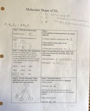 Molecular Shape
(11 N
(3) I
(1) N
A₁ B3 E₁ = AB3 E
Step 1: Find the Central Atom
N
Central atom is:
Look your line bond structure on
page 1.
00
Step 3: Choose the ABE classification
Circle the correct AB E, notation.
Recall, we use (A) to represent the
central atom, (B) to represent the
number of atoms bonded to the central
atom, and (E) to represent the number
of lone pairs
AB₁E3 AB₁E₂ AB₁E
AB₂E
AB₂E2 AB₂
AB3E AB3
AB4
Step 5: Use the Molecular Shape
table from your notes to draw the
ball and stick representation
of NI3
Central atom A
Batom surrounding central atom)
lone pair Ellone pair central atom)
Step 2:
Count number of atoms bonded to the central
atom (B)
# of atoms bonded to central atom = B = 3
Count number of lone pairs on the
central atom (E)
# of lone pairs on central atom = E=
Step 4: Use the Molecular Shape Table from
your notes to select the molecular shape and
bond angles.
Molecular Shape-yramidal.
Bond angles = 1100
Circle one: yes
I
Step 6: Determine Polarity
Is the central atom surrounded by identical
electron groups?
Circle one: yes
If the answer was yes, then the molecule is
nonpolar. If the answer is no, then the molecule
is polar.
Is the molecule polar?
(no
no
21