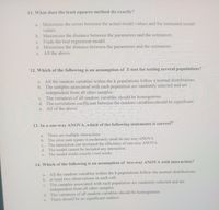 11. What does the least squares method do exactly?
a. Minimizes the errors between the actual model values and the estimated model
values.
b. Maximizes the distance between the parameters and the estimators.
c. Finds the best regression model.
d. Minimizes the distance between the parameters and the estimators.
e. All the above.
12. Which of the following is an assumption of T-test for testing several populations?
a. All the random variables within the k populations follow a normal distributions.
b. The samples associated with each population are randomly selected and are
independent from all other samples.
c. The variances of all random variables should be homogenous.
d. The correlation coefficient between the random variablescshould be significant.
e. All of the above
13. In a one-way ANOVA, which of the following statements is correct?
There are multiple interactions.
b. The error sum square is moderately small in one-way ANOVA
The interaction can increased the efficiency of one-way ANOVA .
d. The model cannot be included any interaction.
The model works exactly t-test works.
a.
с.
е.
14. Which of the following is an assumption of two-way ANOVA with interaction?
All the random variables within the k populations follow the normal distributions.
b. at least two observations in each cell.
The samples associated with each population are randomly selected and are
independent from all other samples.
d. The variances of all random variables should be homogenous.
e. There should be no significant outliers
a.
с.
