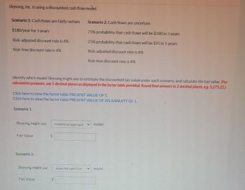 Skysong, Inc. is using a discounted cash flow model.
Scenario 1: Cash flows are fairly certain
$180/year for 5 years
Risk-adjusted discount rate is 6%
Risk-free discount rate is 4%
Identify which model Skysong might use to estimate the discounted fair value under each scenario, and calculate the fair value. (For
calculation purposes, use 5 decimal places as displayed in the factor table provided. Round final answers to 2 decimal places, e.g. 5,275.25.)
Click here to view the factor table PRESENT VALUE OF 1
Click here to view the factor table PRESENT VALUE OF AN ANNUITY OF 1.
Scenario 1.
Skysong might use
Fair Value
Scenario 2:
Skysong might use
Fair Value
$
Scenario 2: Cash flows are uncertain
75% probability that cash flows will be $180 in 5 years
25% probability that cash flows will be $95 in 5 years
Risk-adjusted discount rate is 6%
Risk-free discount rate is 4%
$
traditional approach ✔ model.
expected cash flow
model.